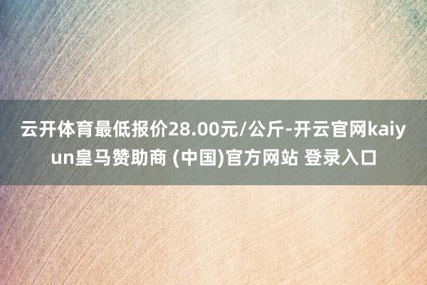 云开体育最低报价28.00元/公斤-开云官网kaiyun皇马赞助商 (中国)官方网站 登录入口