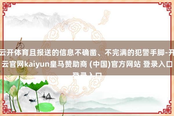 云开体育且报送的信息不确凿、不完满的犯警手脚-开云官网kaiyun皇马赞助商 (中国)官方网站 登录入口