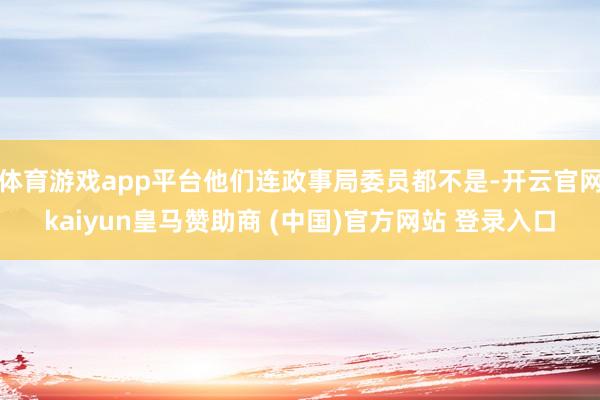 体育游戏app平台他们连政事局委员都不是-开云官网kaiyun皇马赞助商 (中国)官方网站 登录入口