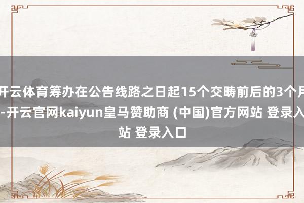 开云体育筹办在公告线路之日起15个交畴前后的3个月内-开云官网kaiyun皇马赞助商 (中国)官方网站 登录入口