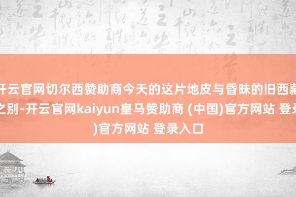 开云官网切尔西赞助商今天的这片地皮与昏昧的旧西藏霄壤之别-开云官网kaiyun皇马赞助商 (中国)官方网站 登录入口