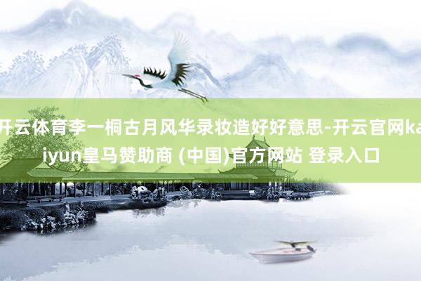 开云体育李一桐古月风华录妆造好好意思-开云官网kaiyun皇马赞助商 (中国)官方网站 登录入口