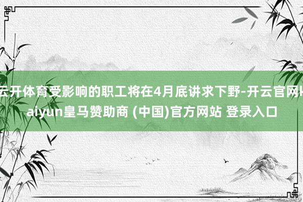 云开体育受影响的职工将在4月底讲求下野-开云官网kaiyun皇马赞助商 (中国)官方网站 登录入口