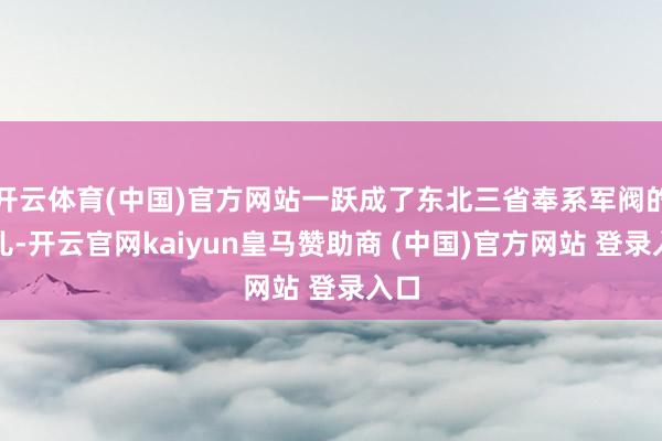 开云体育(中国)官方网站一跃成了东北三省奉系军阀的头儿-开云官网kaiyun皇马赞助商 (中国)官方网站 登录入口