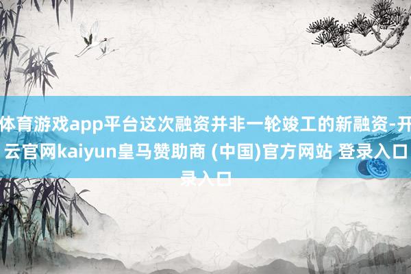 体育游戏app平台这次融资并非一轮竣工的新融资-开云官网kaiyun皇马赞助商 (中国)官方网站 登录入口
