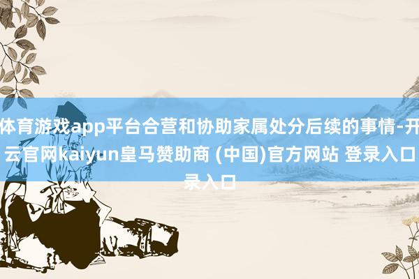 体育游戏app平台合营和协助家属处分后续的事情-开云官网kaiyun皇马赞助商 (中国)官方网站 登录入口