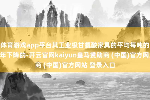 体育游戏app平台其工业级甘氨酸家具的平均每吨的售价亦然逐年下降的-开云官网kaiyun皇马赞助商 (中国)官方网站 登录入口