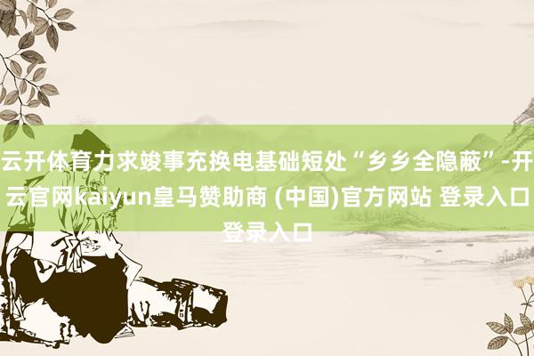 云开体育力求竣事充换电基础短处“乡乡全隐蔽”-开云官网kaiyun皇马赞助商 (中国)官方网站 登录入口