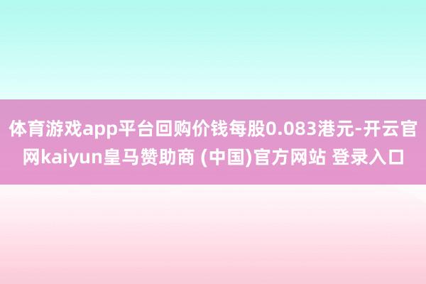 体育游戏app平台回购价钱每股0.083港元-开云官网kaiyun皇马赞助商 (中国)官方网站 登录入口