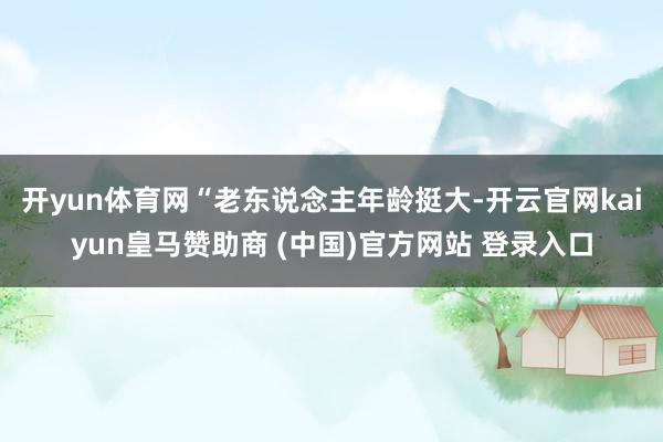开yun体育网“老东说念主年龄挺大-开云官网kaiyun皇马赞助商 (中国)官方网站 登录入口