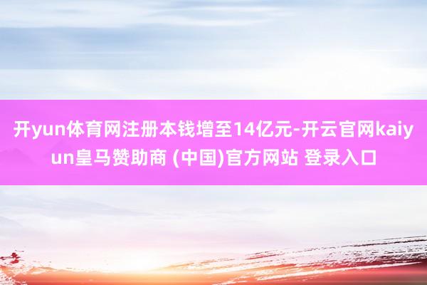 开yun体育网注册本钱增至14亿元-开云官网kaiyun皇马赞助商 (中国)官方网站 登录入口