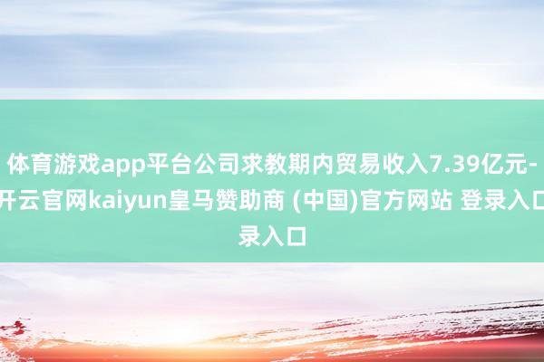 体育游戏app平台公司求教期内贸易收入7.39亿元-开云官网kaiyun皇马赞助商 (中国)官方网站 登录入口