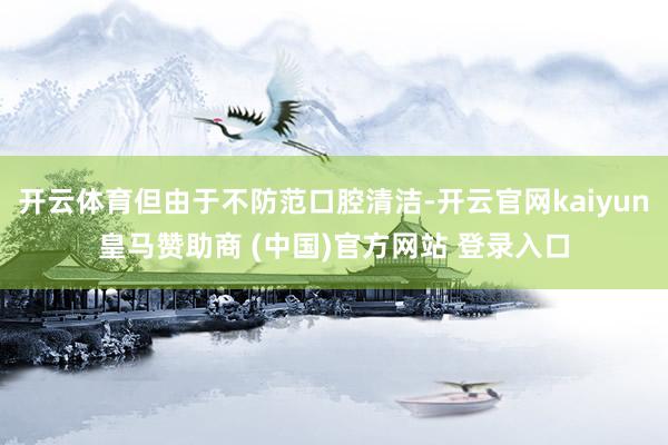 开云体育但由于不防范口腔清洁-开云官网kaiyun皇马赞助商 (中国)官方网站 登录入口