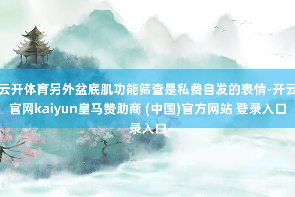 云开体育另外盆底肌功能筛查是私费自发的表情-开云官网kaiyun皇马赞助商 (中国)官方网站 登录入口