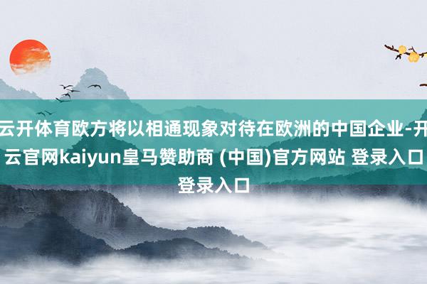 云开体育欧方将以相通现象对待在欧洲的中国企业-开云官网kaiyun皇马赞助商 (中国)官方网站 登录入口