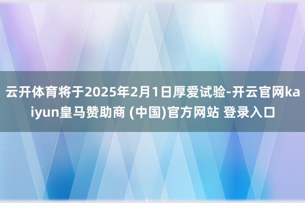 云开体育将于2025年2月1日厚爱试验-开云官网kaiyun皇马赞助商 (中国)官方网站 登录入口