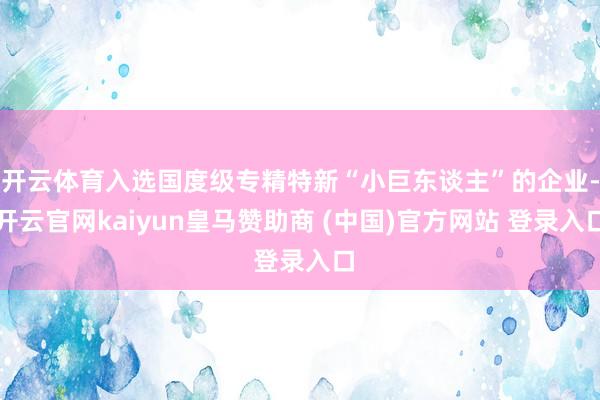 开云体育入选国度级专精特新“小巨东谈主”的企业-开云官网kaiyun皇马赞助商 (中国)官方网站 登录入口
