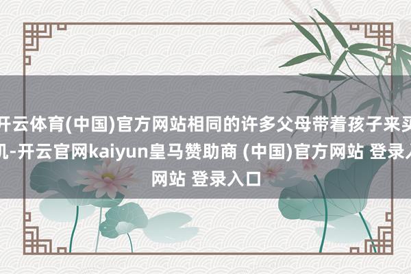 开云体育(中国)官方网站相同的许多父母带着孩子来买手机-开云官网kaiyun皇马赞助商 (中国)官方网站 登录入口