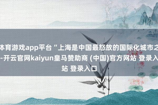 体育游戏app平台“上海是中国最怒放的国际化城市之一-开云官网kaiyun皇马赞助商 (中国)官方网站 登录入口