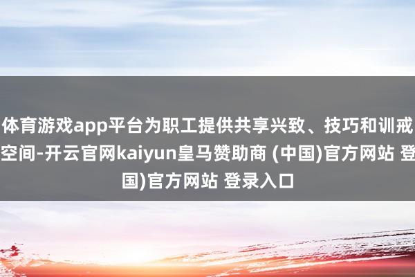 体育游戏app平台为职工提供共享兴致、技巧和训戒的安全空间-开云官网kaiyun皇马赞助商 (中国)官方网站 登录入口