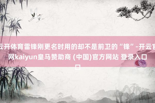 云开体育雷锋刚更名时用的却不是前卫的“锋”-开云官网kaiyun皇马赞助商 (中国)官方网站 登录入口