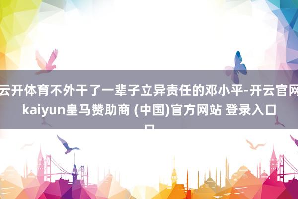 云开体育不外干了一辈子立异责任的邓小平-开云官网kaiyun皇马赞助商 (中国)官方网站 登录入口