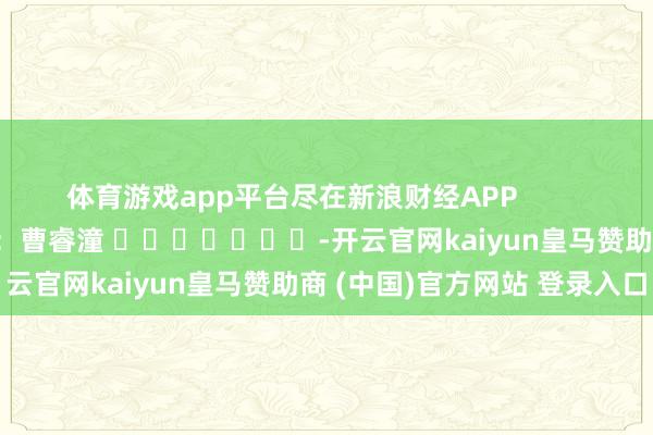 体育游戏app平台尽在新浪财经APP            						背负剪辑：曹睿潼 							-开云官网kaiyun皇马赞助商 (中国)官方网站 登录入口