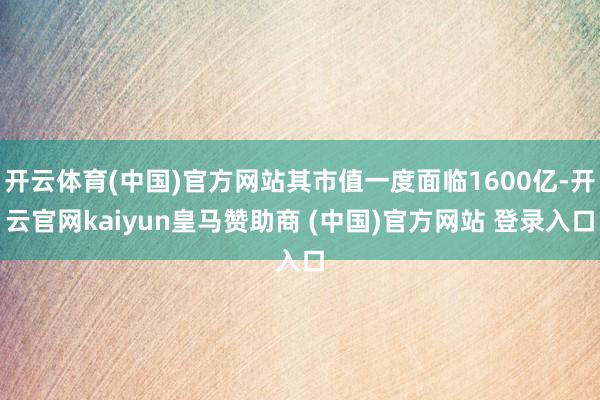 开云体育(中国)官方网站其市值一度面临1600亿-开云官网kaiyun皇马赞助商 (中国)官方网站 登录入口