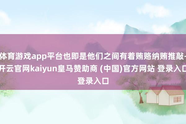 体育游戏app平台也即是他们之间有着贿赂纳贿推敲-开云官网kaiyun皇马赞助商 (中国)官方网站 登录入口