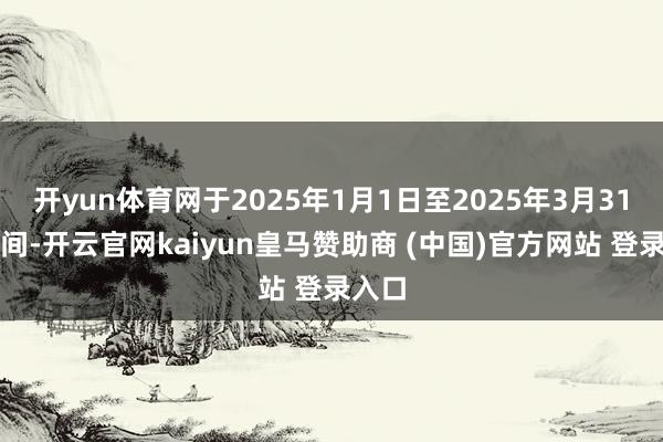 开yun体育网于2025年1月1日至2025年3月31日历间-开云官网kaiyun皇马赞助商 (中国)官方网站 登录入口