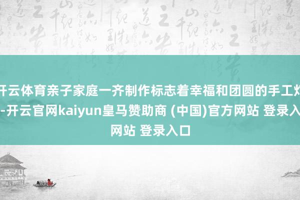 开云体育亲子家庭一齐制作标志着幸福和团圆的手工灯笼-开云官网kaiyun皇马赞助商 (中国)官方网站 登录入口