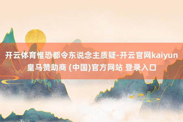 开云体育惟恐都令东说念主质疑-开云官网kaiyun皇马赞助商 (中国)官方网站 登录入口