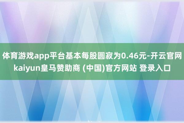 体育游戏app平台基本每股圆寂为0.46元-开云官网kaiyun皇马赞助商 (中国)官方网站 登录入口