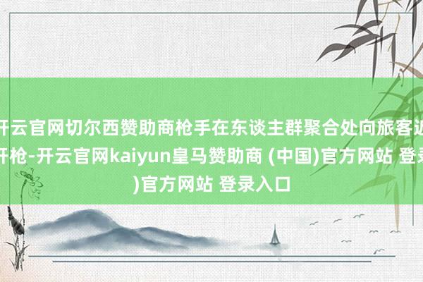 开云官网切尔西赞助商枪手在东谈主群聚合处向旅客近距离开枪-开云官网kaiyun皇马赞助商 (中国)官方网站 登录入口