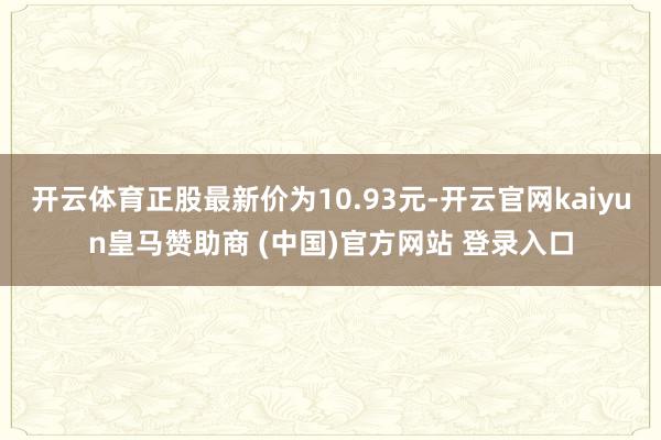 开云体育正股最新价为10.93元-开云官网kaiyun皇马赞助商 (中国)官方网站 登录入口
