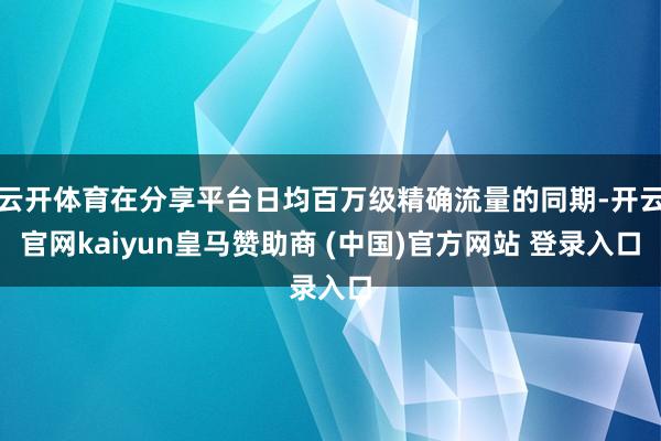 云开体育在分享平台日均百万级精确流量的同期-开云官网kaiyun皇马赞助商 (中国)官方网站 登录入口