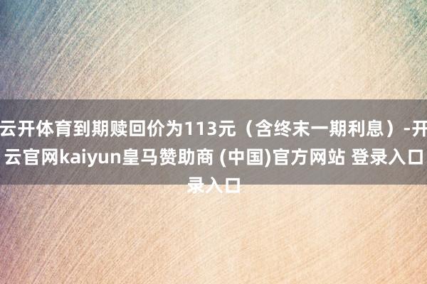 云开体育到期赎回价为113元（含终末一期利息）-开云官网kaiyun皇马赞助商 (中国)官方网站 登录入口