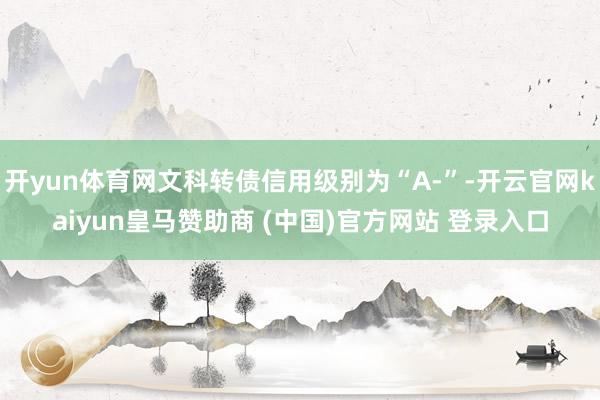 开yun体育网文科转债信用级别为“A-”-开云官网kaiyun皇马赞助商 (中国)官方网站 登录入口