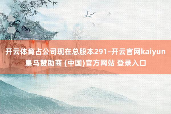 开云体育占公司现在总股本291-开云官网kaiyun皇马赞助商 (中国)官方网站 登录入口