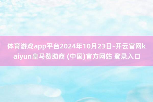 体育游戏app平台　　2024年10月23日-开云官网kaiyun皇马赞助商 (中国)官方网站 登录入口
