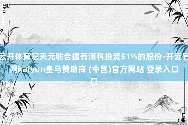 云开体育宏天元联合握有浦科投资51%的股份-开云官网kaiyun皇马赞助商 (中国)官方网站 登录入口