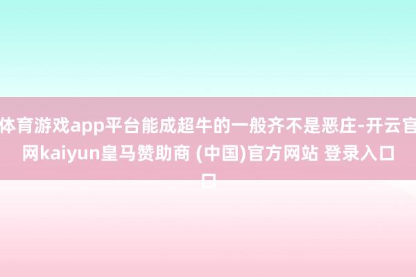 体育游戏app平台能成超牛的一般齐不是恶庄-开云官网kaiyun皇马赞助商 (中国)官方网站 登录入口