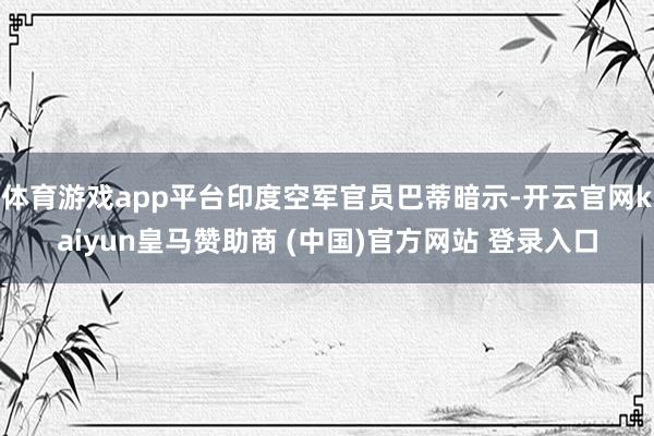 体育游戏app平台印度空军官员巴蒂暗示-开云官网kaiyun皇马赞助商 (中国)官方网站 登录入口