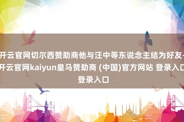 开云官网切尔西赞助商他与汪中等东说念主结为好友-开云官网kaiyun皇马赞助商 (中国)官方网站 登录入口