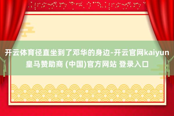 开云体育径直坐到了邓华的身边-开云官网kaiyun皇马赞助商 (中国)官方网站 登录入口