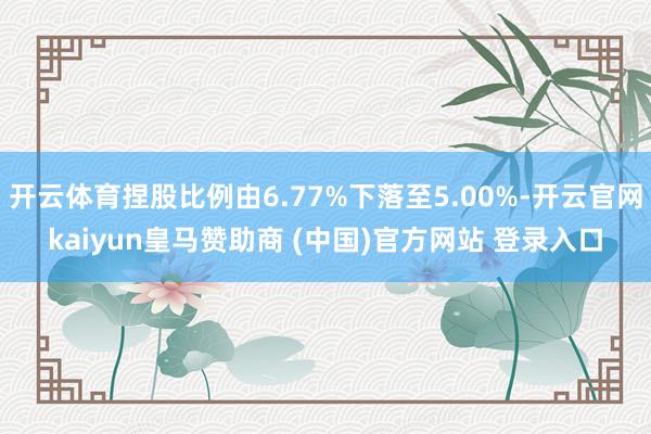 开云体育捏股比例由6.77%下落至5.00%-开云官网kaiyun皇马赞助商 (中国)官方网站 登录入口