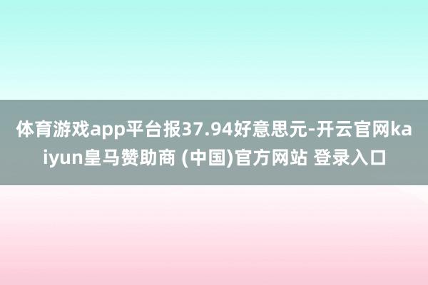 体育游戏app平台报37.94好意思元-开云官网kaiyun皇马赞助商 (中国)官方网站 登录入口