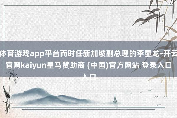 体育游戏app平台而时任新加坡副总理的李显龙-开云官网kaiyun皇马赞助商 (中国)官方网站 登录入口