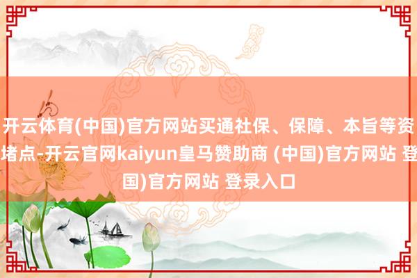 开云体育(中国)官方网站买通社保、保障、本旨等资金入市堵点-开云官网kaiyun皇马赞助商 (中国)官方网站 登录入口