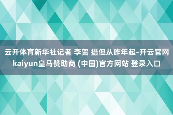 云开体育新华社记者 李贺 摄　　但从昨年起-开云官网kaiyun皇马赞助商 (中国)官方网站 登录入口